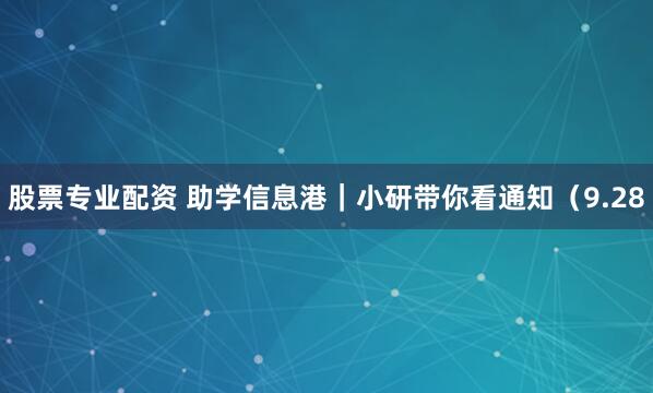 股票专业配资 助学信息港｜小研带你看通知（9.28