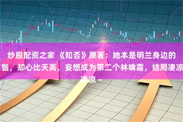 炒股配资之家 《知否》原著：她本是明兰身边的丫鬟，却心比天高，妄想成为第二个林噙霜，结局凄凉～