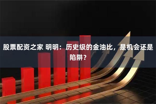 股票配资之家 明明：历史级的金油比，是机会还是陷阱？