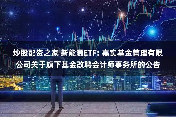 炒股配资之家 新能源ETF: 嘉实基金管理有限公司关于旗下基金改聘会计师事务所的公告
