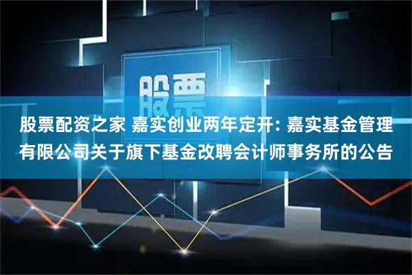 股票配资之家 嘉实创业两年定开: 嘉实基金管理有限公司关于旗下基金改聘会计师事务所的公告