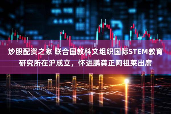 炒股配资之家 联合国教科文组织国际STEM教育研究所在沪成立，怀进鹏龚正阿祖莱出席