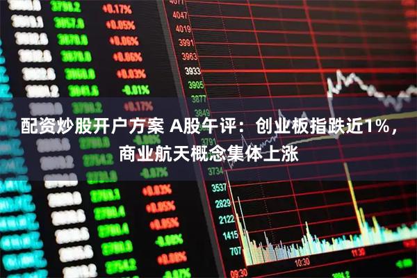 配资炒股开户方案 A股午评：创业板指跌近1%，商业航天概念集体上涨