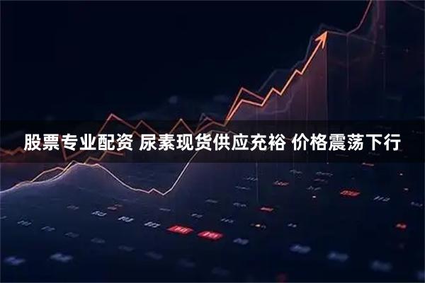 股票专业配资 尿素现货供应充裕 价格震荡下行