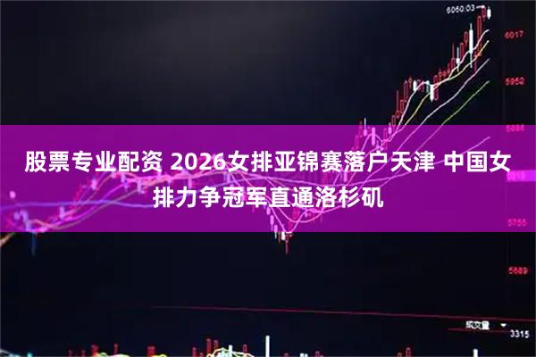 股票专业配资 2026女排亚锦赛落户天津 中国女排力争冠军直通洛杉矶