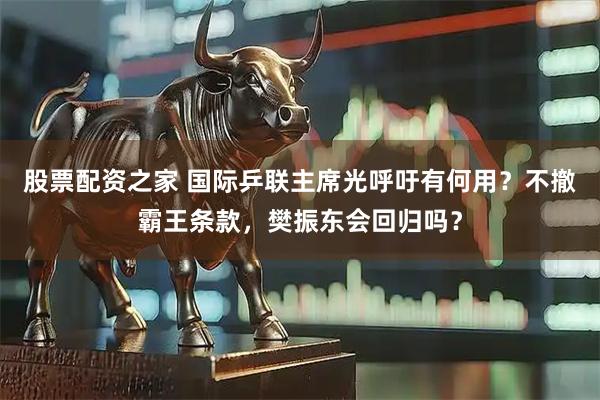 股票配资之家 国际乒联主席光呼吁有何用？不撤霸王条款，樊振东会回归吗？