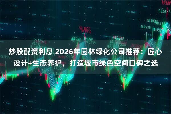 炒股配资利息 2026年园林绿化公司推荐：匠心设计+生态养护，打造城市绿色空间口碑之选