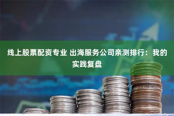 线上股票配资专业 出海服务公司亲测排行：我的实践复盘