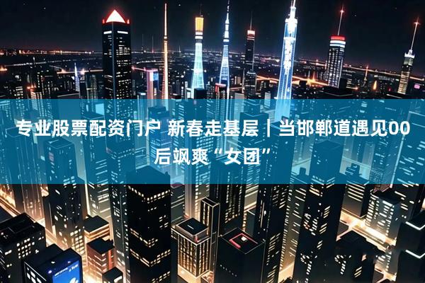 专业股票配资门户 新春走基层｜当邯郸道遇见00后飒爽“女团”