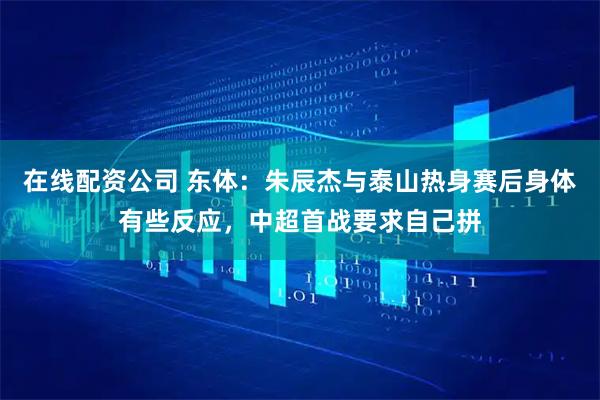 在线配资公司 东体：朱辰杰与泰山热身赛后身体有些反应，中超首战要求自己拼