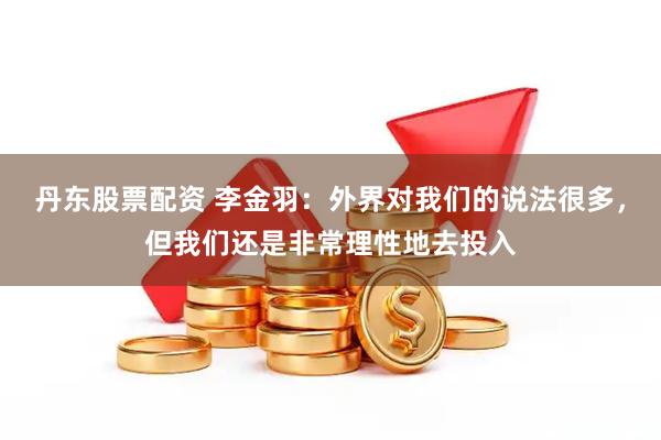 丹东股票配资 李金羽：外界对我们的说法很多，但我们还是非常理性地去投入