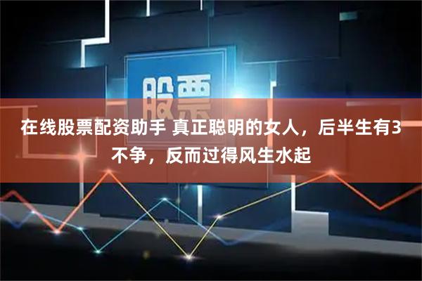 在线股票配资助手 真正聪明的女人，后半生有3不争，反而过得风生水起