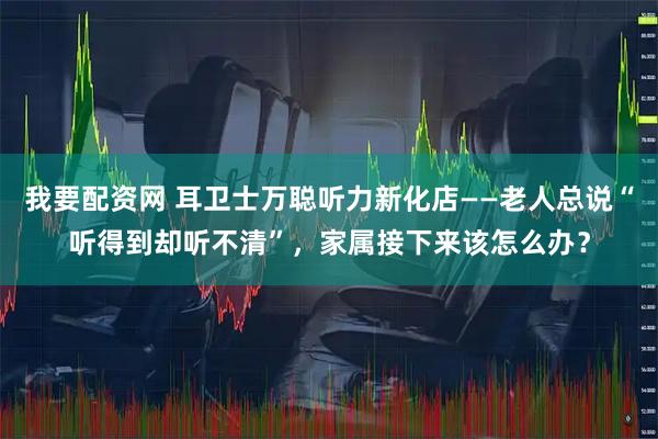 我要配资网 耳卫士万聪听力新化店——老人总说“听得到却听不清”,家属接下来该怎么办?