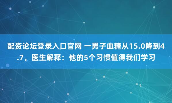 配资论坛登录入口官网 一男子血糖从15.0降到4.7,医生解释:他的5个习惯值得我们学习
