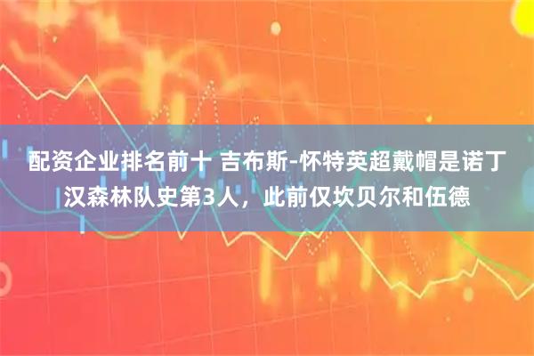配资企业排名前十 吉布斯-怀特英超戴帽是诺丁汉森林队史第3人，此前仅坎贝尔和伍德