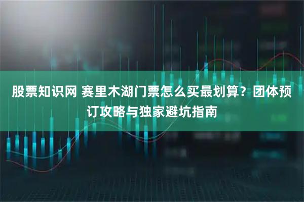 股票知识网 赛里木湖门票怎么买最划算？团体预订攻略与独家避坑指南