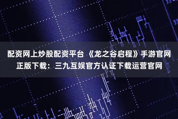 配资网上炒股配资平台 《龙之谷启程》手游官网正版下载：三九互娱官方认证下载运营官网