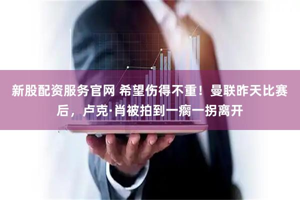 新股配资服务官网 希望伤得不重！曼联昨天比赛后，卢克·肖被拍到一瘸一拐离开