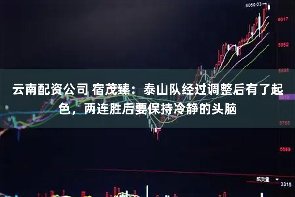 云南配资公司 宿茂臻：泰山队经过调整后有了起色，两连胜后要保持冷静的头脑