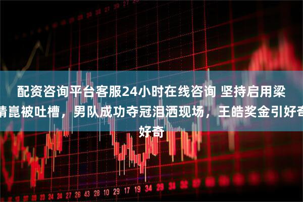 配资咨询平台客服24小时在线咨询 坚持启用梁靖崑被吐槽，男队成功夺冠泪洒现场，王皓奖金引好奇