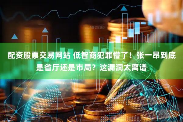 配资股票交易网站 低智商犯罪懵了！张一昂到底是省厅还是市局？这漏洞太离谱