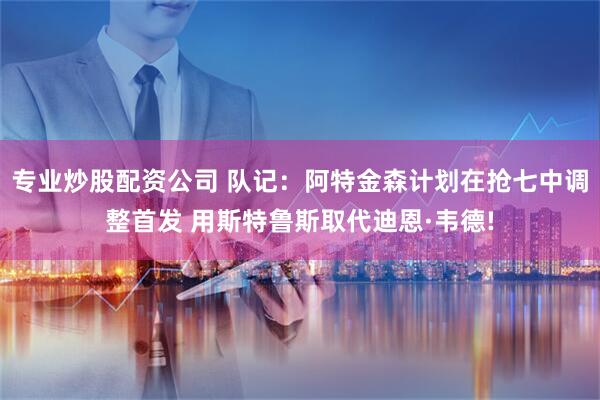 专业炒股配资公司 队记：阿特金森计划在抢七中调整首发 用斯特鲁斯取代迪恩·韦德!