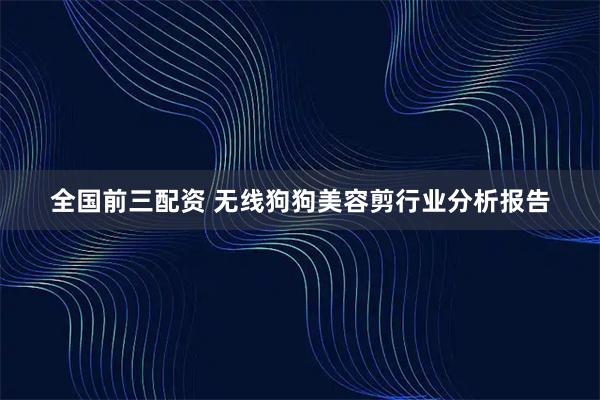 全国前三配资 无线狗狗美容剪行业分析报告