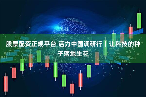 股票配资正规平台 活力中国调研行｜让科技的种子落地生花