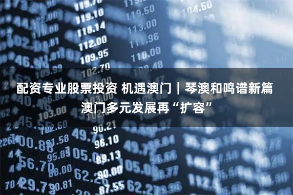 配资专业股票投资 机遇澳门｜琴澳和鸣谱新篇 澳门多元发展再“扩容”