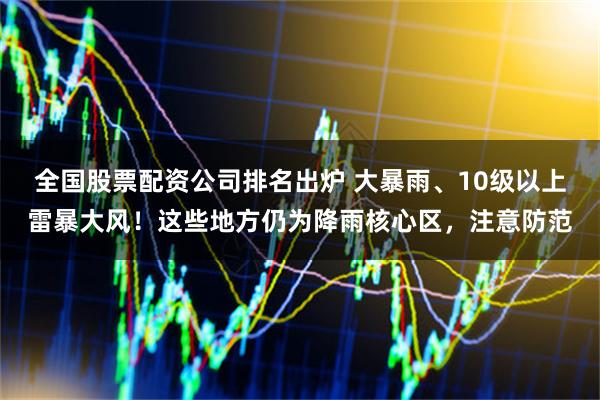 全国股票配资公司排名出炉 大暴雨、10级以上雷暴大风！这些地方仍为降雨核心区，注意防范