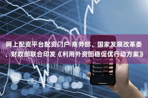 网上配资平台配资门户 商务部、国家发展改革委、财政部联合印发《利用外资固稳促优行动方案》