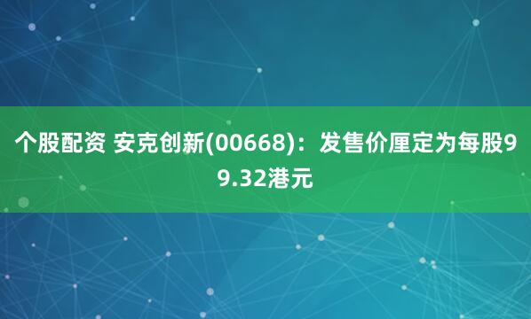 个股配资 安克创新(00668)：发售价厘定为每股99.32港元