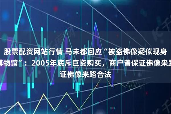 股票配资网站行情 马未都回应“被盗佛像疑似现身观复博物馆”：2005年底斥巨资购买，商户曾保证佛像来路合法