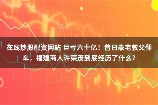 在线炒股配资网站 巨亏六十亿！昔日豪宅教父翻车，福建商人许荣茂到底经历了什么？