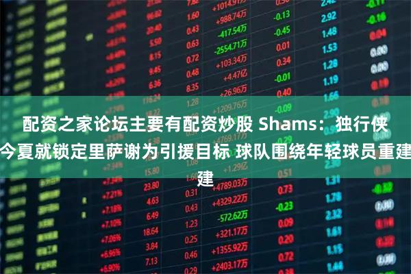 配资之家论坛主要有配资炒股 Shams：独行侠今夏就锁定里萨谢为引援目标 球队围绕年轻球员重建