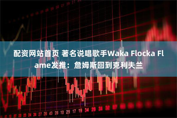 配资网站首页 著名说唱歌手Waka Flocka Flame发推：詹姆斯回到克利夫兰
