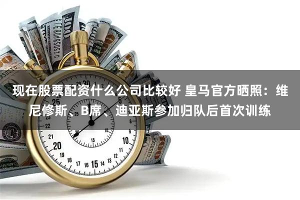 现在股票配资什么公司比较好 皇马官方晒照：维尼修斯、B席、迪亚斯参加归队后首次训练
