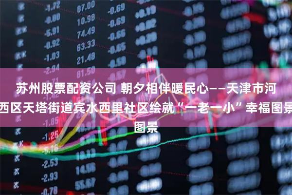 苏州股票配资公司 朝夕相伴暖民心——天津市河西区天塔街道宾水西里社区绘就“一老一小”幸福图景