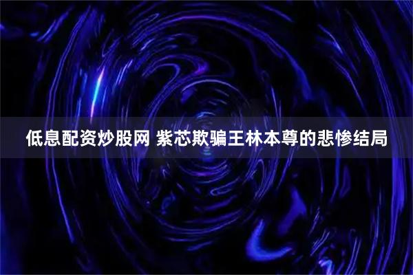 低息配资炒股网 紫芯欺骗王林本尊的悲惨结局