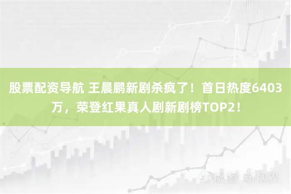 股票配资导航 王晨鹏新剧杀疯了！首日热度6403万，荣登红果真人剧新剧榜TOP2！