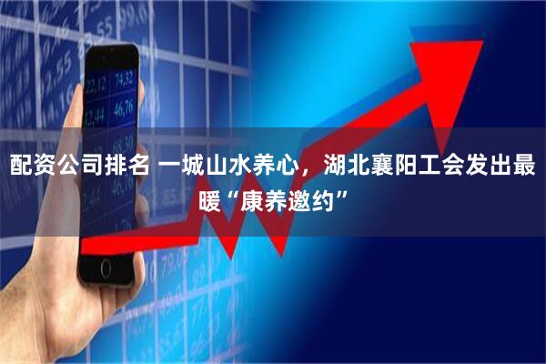 配资公司排名 一城山水养心，湖北襄阳工会发出最暖“康养邀约”