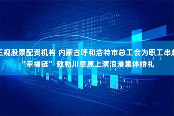 正规股票配资机构 内蒙古呼和浩特市总工会为职工串起“幸福链” 敕勒川草原上演浪漫集体婚礼