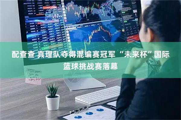 配查查 真理队夺得混编赛冠军 “未来杯”国际篮球挑战赛落幕