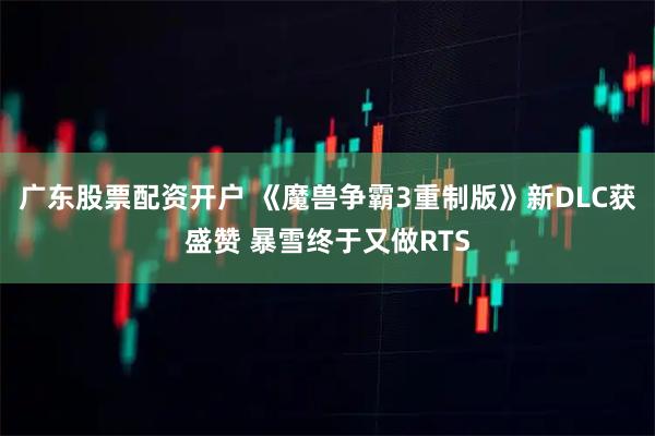 广东股票配资开户 《魔兽争霸3重制版》新DLC获盛赞 暴雪终于又做RTS